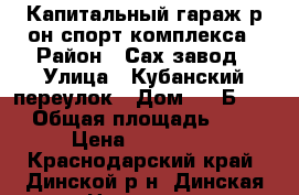 Капитальный гараж р-он спорт комплекса › Район ­ Сах.завод › Улица ­ Кубанский переулок › Дом ­ 14Б-136 › Общая площадь ­ 27 › Цена ­ 400 000 - Краснодарский край, Динской р-н, Динская ст-ца Недвижимость » Гаражи   